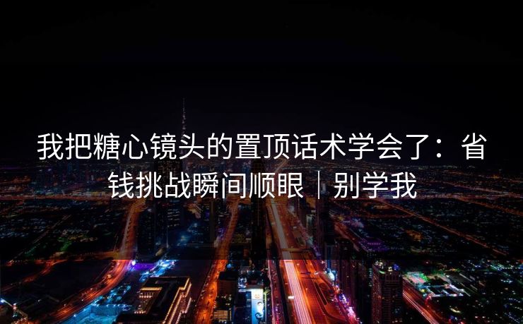 我把糖心镜头的置顶话术学会了：省钱挑战瞬间顺眼｜别学我