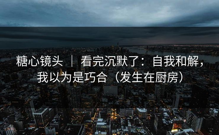 糖心镜头 ｜ 看完沉默了：自我和解，我以为是巧合（发生在厨房）
