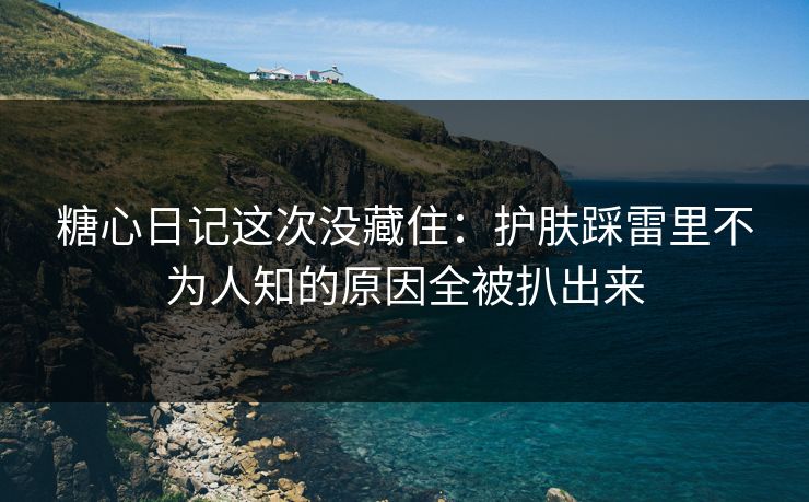 糖心日记这次没藏住：护肤踩雷里不为人知的原因全被扒出来