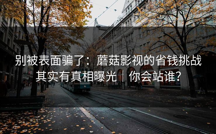 别被表面骗了：蘑菇影视的省钱挑战其实有真相曝光｜你会站谁？