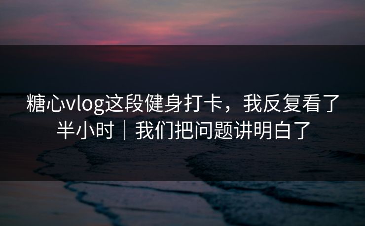 糖心vlog这段健身打卡，我反复看了半小时｜我们把问题讲明白了