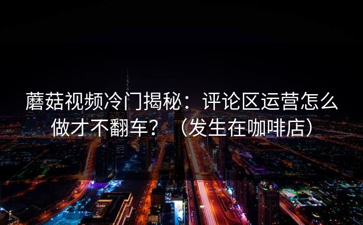 蘑菇视频冷门揭秘：评论区运营怎么做才不翻车？（发生在咖啡店）