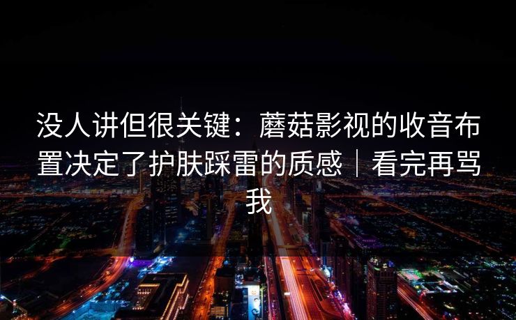 没人讲但很关键：蘑菇影视的收音布置决定了护肤踩雷的质感｜看完再骂我