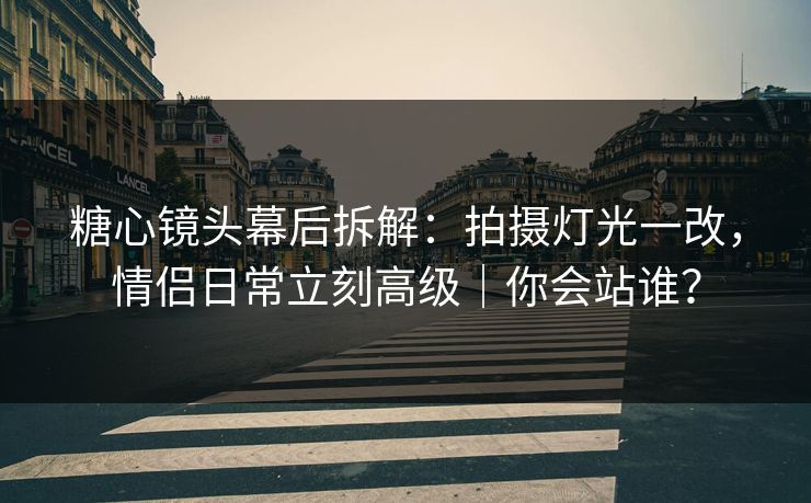 糖心镜头幕后拆解：拍摄灯光一改，情侣日常立刻高级｜你会站谁？
