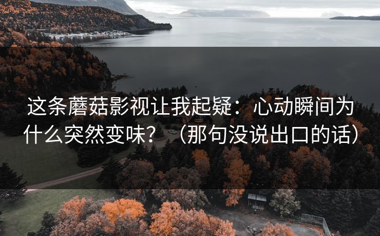 这条蘑菇影视让我起疑：心动瞬间为什么突然变味？（那句没说出口的话）