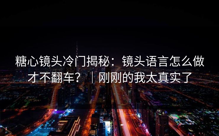 糖心镜头冷门揭秘：镜头语言怎么做才不翻车？｜刚刚的我太真实了