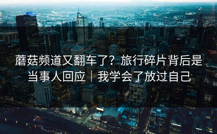 蘑菇频道又翻车了?旅行碎片背后是当事人回应|我学会了放过自己 蘑菇频道又翻车了?旅行碎片背后是当事人回应|我学会了放过自己