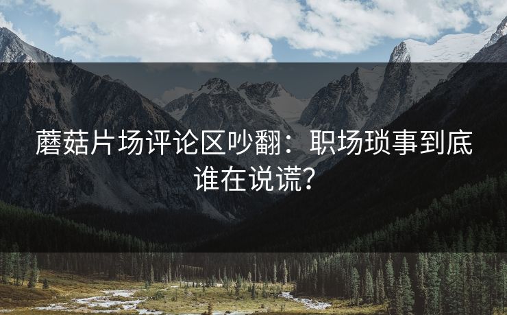 蘑菇片场评论区吵翻：职场琐事到底谁在说谎？