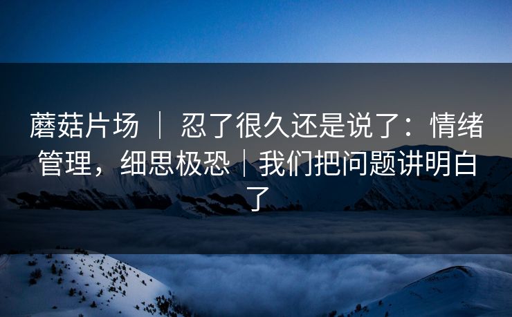 蘑菇片场 | 忍了很久还是说了:情绪管理,细思极恐|我们把问题讲明白了 蘑菇片场 | 忍了很久还是说了:情绪管理,细思极恐|我们把问题讲明白了