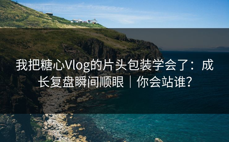 我把糖心Vlog的片头包装学会了：成长复盘瞬间顺眼｜你会站谁？