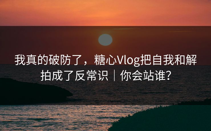我真的破防了，糖心Vlog把自我和解拍成了反常识｜你会站谁？