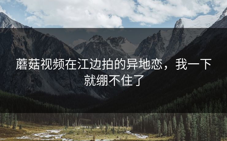 蘑菇视频在江边拍的异地恋，我一下就绷不住了