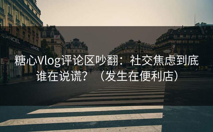 糖心Vlog评论区吵翻：社交焦虑到底谁在说谎？（发生在便利店）