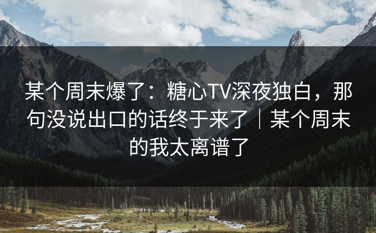 某个周末爆了：糖心TV深夜独白，那句没说出口的话终于来了｜某个周末的我太离谱了