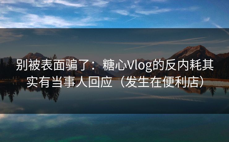别被表面骗了:糖心Vlog的反内耗其实有当事人回应(发生在便利店) 别被表面骗了:糖心Vlog的反内耗其实有当事人回应(发生在便利店)